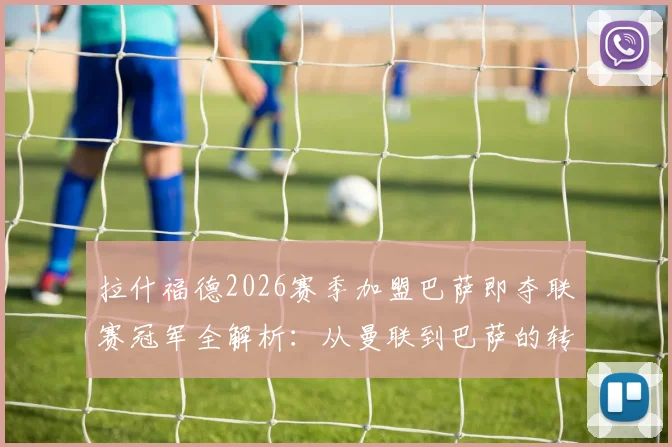 拉什福德2026赛季加盟巴萨即夺联赛冠军全解析：从曼联到巴萨的转型之路与数据盘点