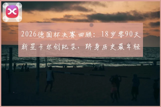 2026德国杯决赛回顾：18岁零90天新星卡尔创纪录，跻身历史最年轻出场球员前四，附个人资料与赛事分析