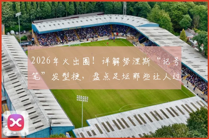 2026年火出圈！详解努涅斯“记号笔”发型梗，盘点足坛那些让人过目不忘的球员发型
