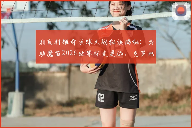 利瓦科维奇点球大战秘诀揭秘：为助魔笛2026世界杯走更远，克罗地亚门将已开始准备