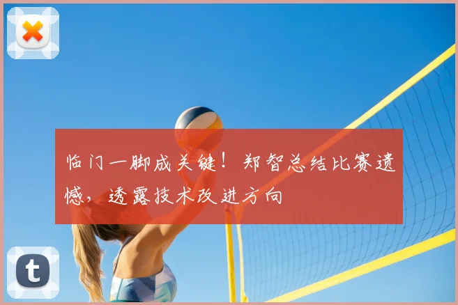 临门一脚成关键!郑智总结比赛遗憾,透露技术改进方向