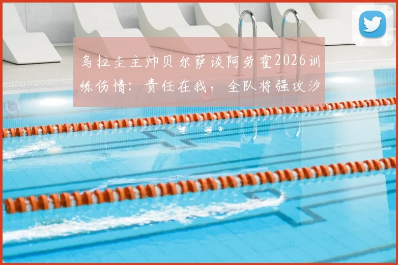 乌拉圭主帅贝尔萨谈阿劳霍2026训练伤情：责任在我，全队将强攻沙特战术曝光