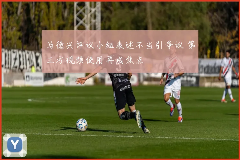 马德兴评议小组表述不当引争议 第三方视频使用再成焦点