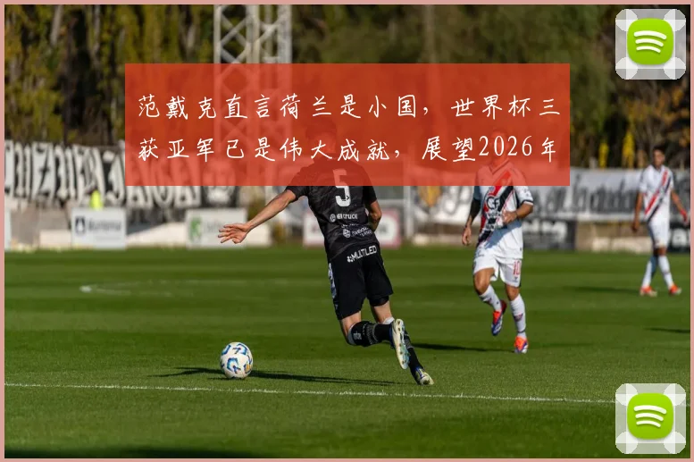 范戴克直言荷兰是小国,世界杯三获亚军已是伟大成就,展望2026年征程
