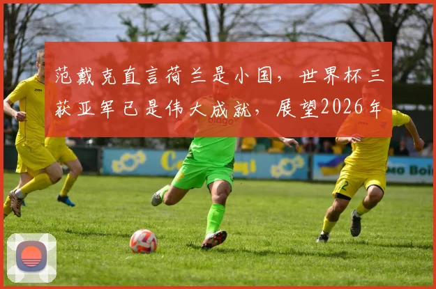 范戴克直言荷兰是小国，世界杯三获亚军已是伟大成就，展望2026年征程