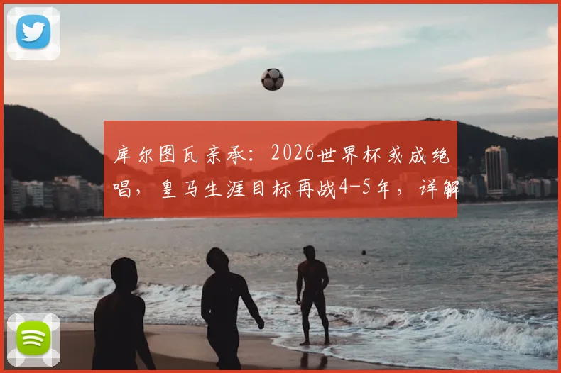 库尔图瓦亲承:2026世界杯或成绝唱,皇马生涯目标再战4-5年,详解未来规划与退役时间