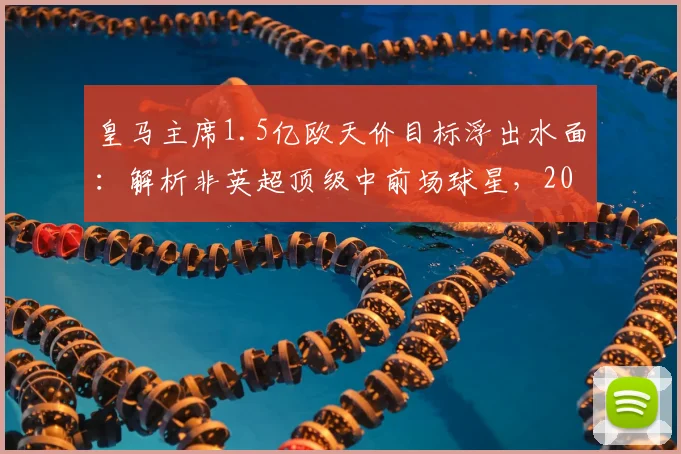 皇马主席1.5亿欧天价目标浮出水面:解析非英超顶级中前场球星,2026年谁将登陆伯纳乌?