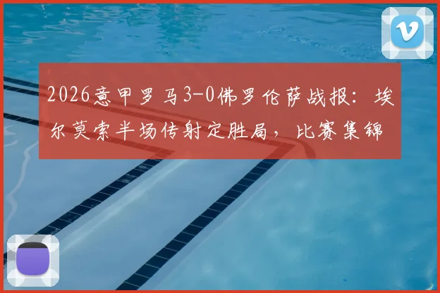 2026意甲罗马3-0佛罗伦萨战报:埃尔莫索半场传射定胜局,比赛集锦与全场录像导览