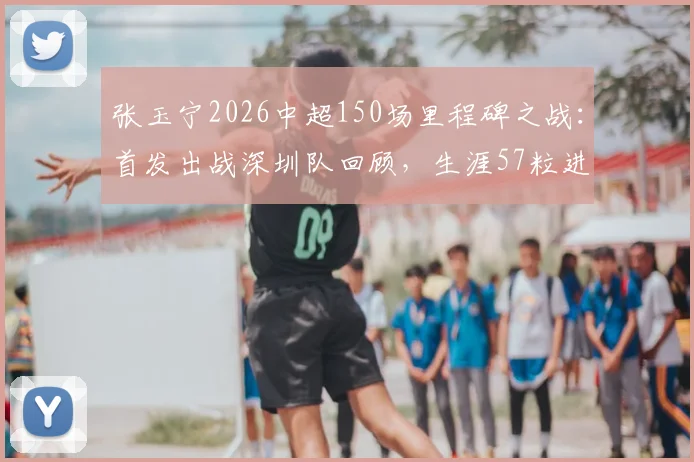 张玉宁2026中超150场里程碑之战：首发出战深圳队回顾，生涯57粒进球全解析
