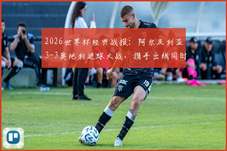 2026世界杯经典战报：阿尔及利亚3-3奥地利进球大战，携手出线同时送伊朗队遗憾回家