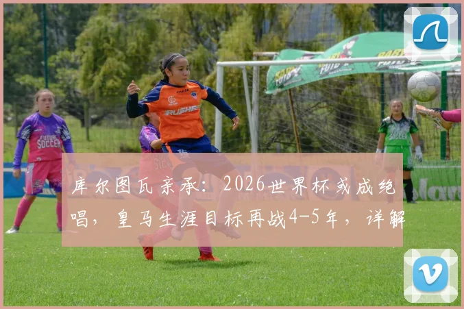 库尔图瓦亲承:2026世界杯或成绝唱,皇马生涯目标再战4-5年,详解未来规划与退役时间