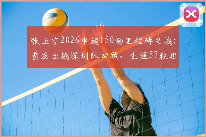 张玉宁2026中超150场里程碑之战：首发出战深圳队回顾，生涯57粒进球全解析