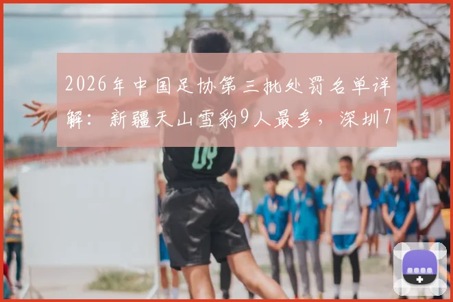 2026年中国足协第三批处罚名单详解：新疆天山雪豹9人最多，深圳7人，涉事俱乐部如何整改？