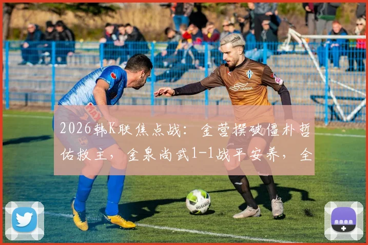 2026韩K联焦点战：金营撰破僵朴哲佑救主，金泉尚武1-1战平安养，全场赛况深度回顾