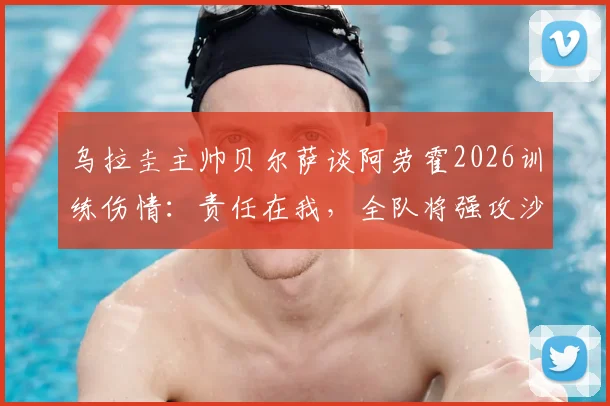 乌拉圭主帅贝尔萨谈阿劳霍2026训练伤情:责任在我,全队将强攻沙特战术曝光