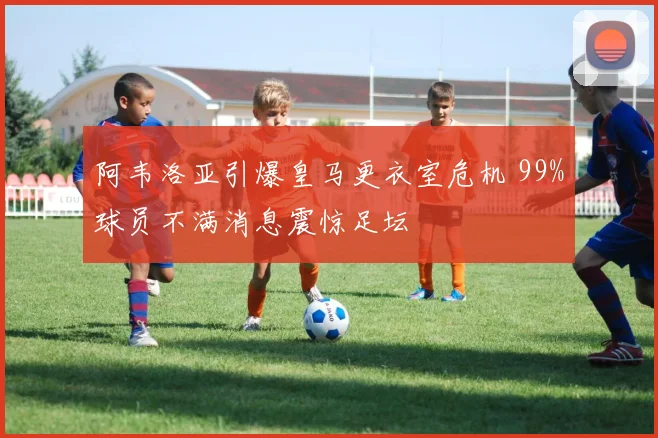阿韦洛亚引爆皇马更衣室危机 99%球员不满消息震惊足坛