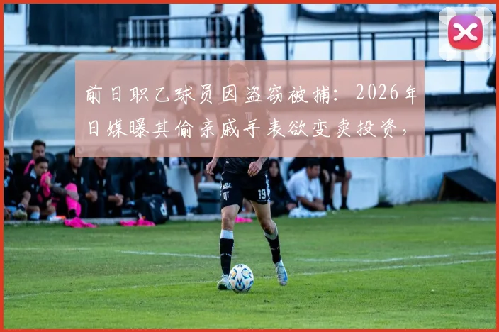 前日职乙球员因盗窃被捕：2026年日媒曝其偷亲戚手表欲变卖投资，职业生涯污点令人唏嘘