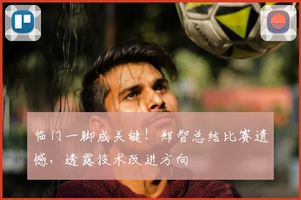 临门一脚成关键！郑智总结比赛遗憾，透露技术改进方向
