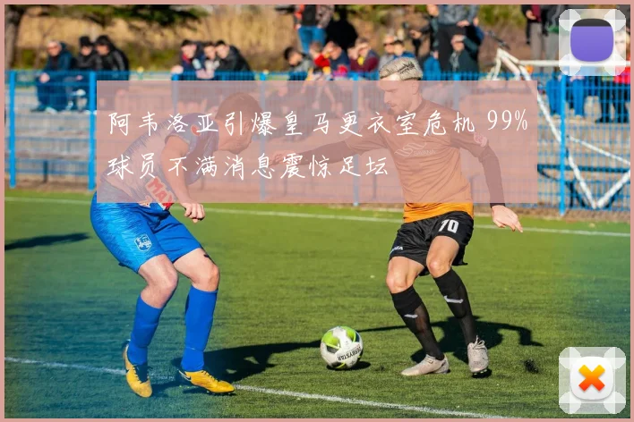 阿韦洛亚引爆皇马更衣室危机 99%球员不满消息震惊足坛